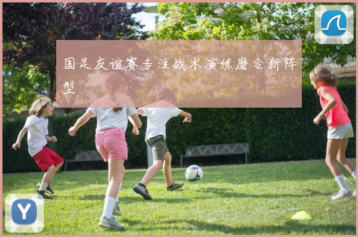 国足友谊赛专注战术演练磨合新阵型