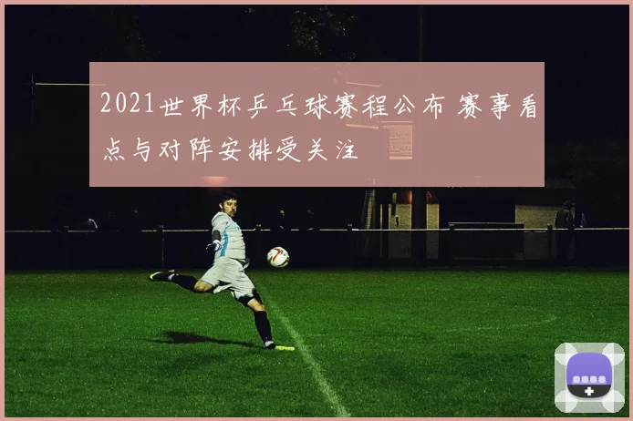 2021世界杯乒乓球赛程公布 赛事看点与对阵安排受关注