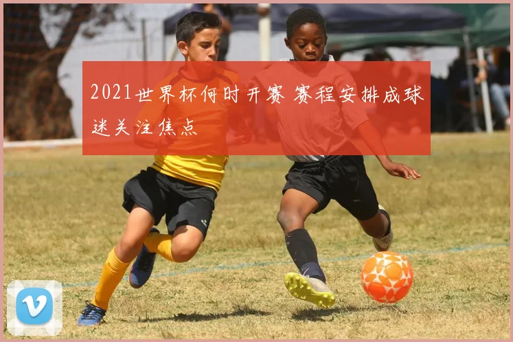 2021世界杯何时开赛 赛程安排成球迷关注焦点