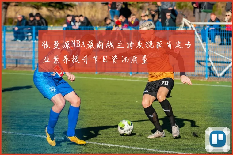 张曼源NBA最前线主持表现获肯定专业素养提升节目资讯质量