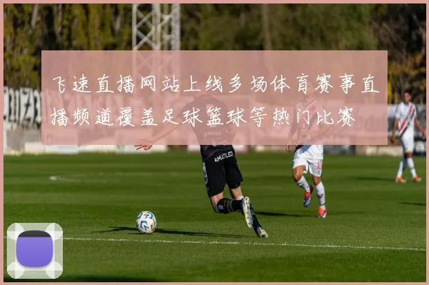 飞速直播网站上线多场体育赛事直播频道覆盖足球篮球等热门比赛