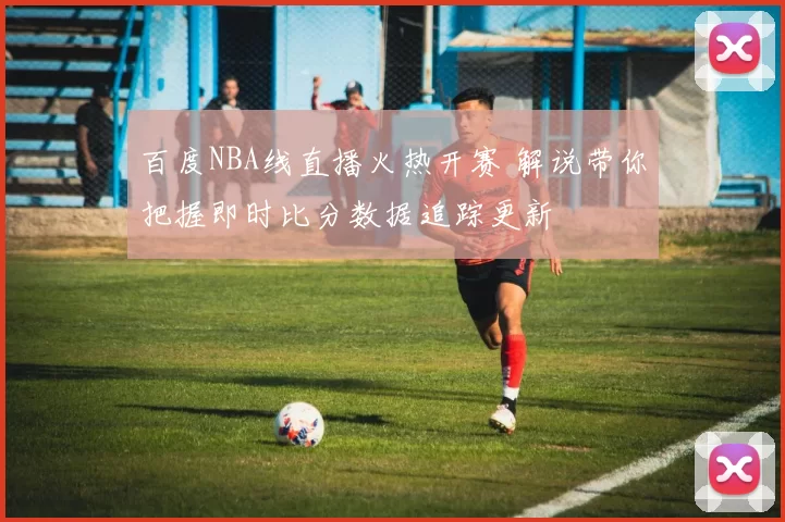 百度NBA线直播火热开赛 解说带你把握即时比分数据追踪更新