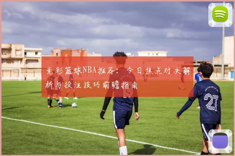 竞彩篮球NBA推荐：今日焦点对决解析与投注技巧前瞻指南